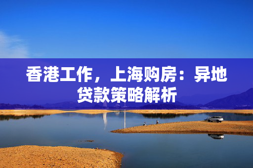 香港工作，上海购房：异地贷款策略解析