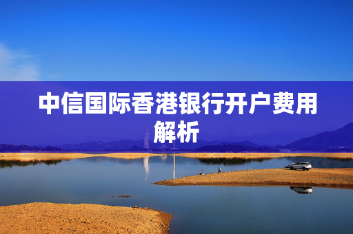 中信国际香港银行开户费用解析