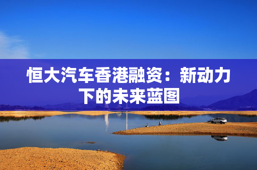 恒大汽车香港融资：新动力下的未来蓝图
