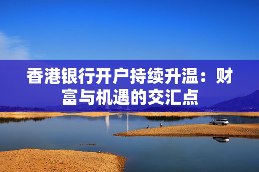 香港银行开户持续升温：财富与机遇的交汇点
