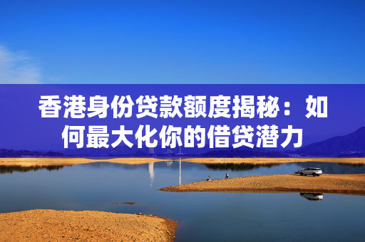香港身份贷款额度揭秘：如何最大化你的借贷潜力