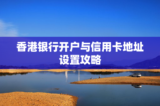 香港银行开户与信用卡地址设置攻略