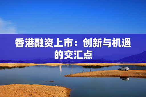 香港融资上市：创新与机遇的交汇点