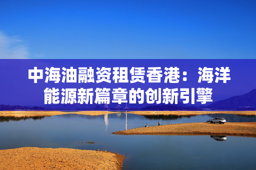 中海油融资租赁香港：海洋能源新篇章的创新引擎