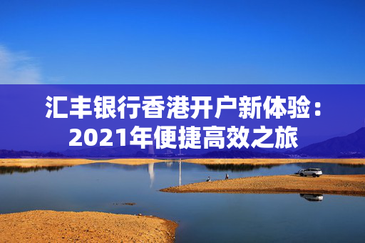 汇丰银行香港开户新体验：2021年便捷高效之旅
