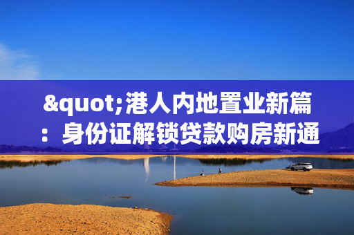 "港人内地置业新篇：身份证解锁贷款购房新通道"