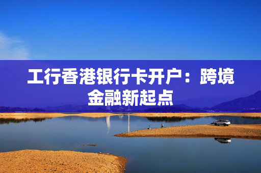 工行香港银行卡开户：跨境金融新起点