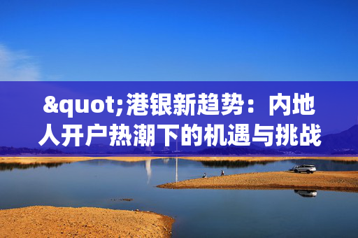 "港银新趋势：内地人开户热潮下的机遇与挑战"