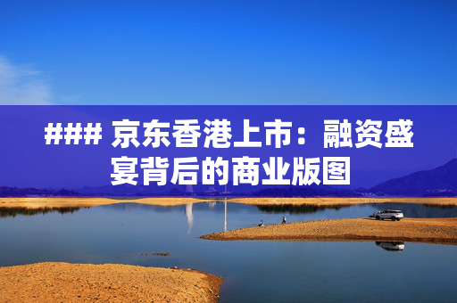 ### 京东香港上市：融资盛宴背后的商业版图