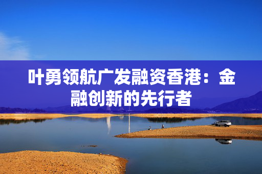 叶勇领航广发融资香港：金融创新的先行者