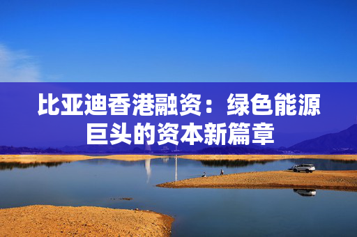 比亚迪香港融资：绿色能源巨头的资本新篇章