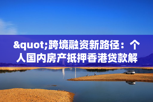 "跨境融资新路径：个人国内房产抵押香港贷款解析"