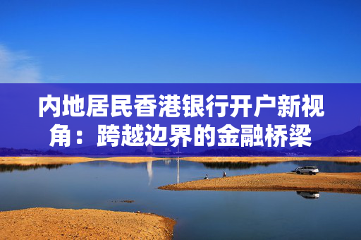 内地居民香港银行开户新视角：跨越边界的金融桥梁