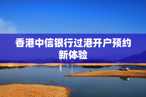 香港中信银行过港开户预约新体验