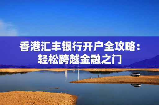 香港汇丰银行开户全攻略：轻松跨越金融之门 香港银行开户