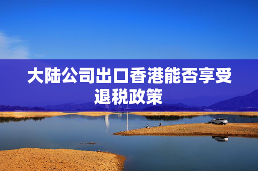 大陆公司出口香港能否享受退税政策
