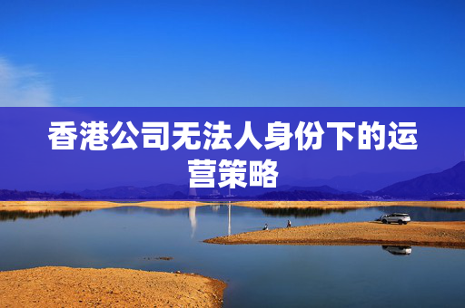 香港公司无法人身份下的运营策略