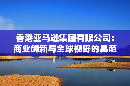 香港亚马逊集团有限公司：商业创新与全球视野的典范