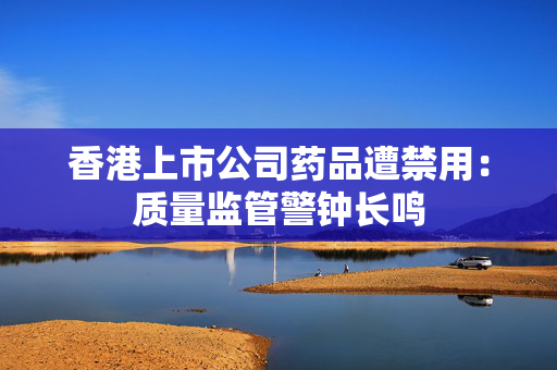 香港上市公司药品遭禁用：质量监管警钟长鸣