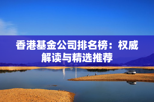 香港基金公司排名榜：权威解读与精选推荐