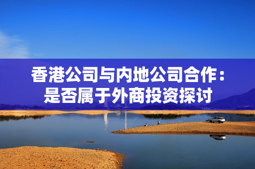 香港公司与内地公司合作：是否属于外商投资探讨