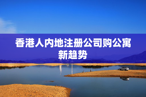 香港人内地注册公司购公寓新趋势