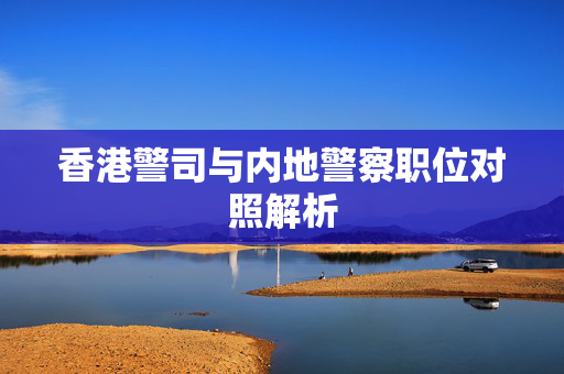 香港警司与内地警察职位对照解析