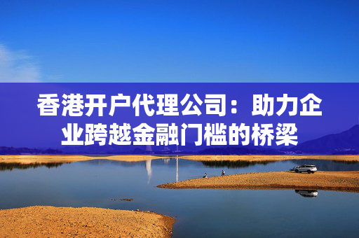 香港开户代理公司：助力企业跨越金融门槛的桥梁