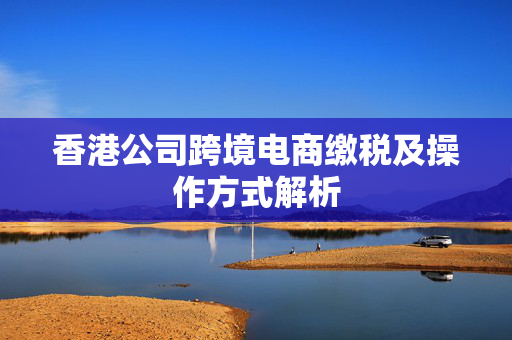 香港公司跨境电商缴税及操作方式解析