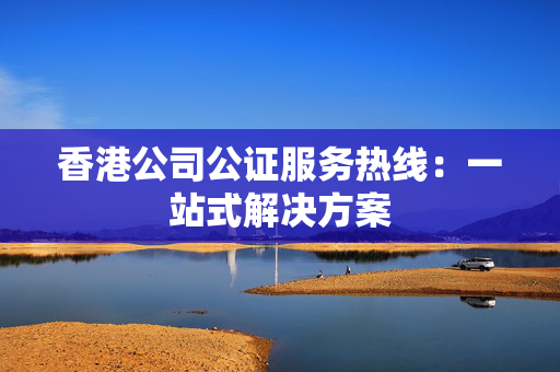 香港公司公证服务热线：一站式解决方案