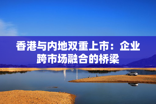 香港与内地双重上市：企业跨市场融合的桥梁