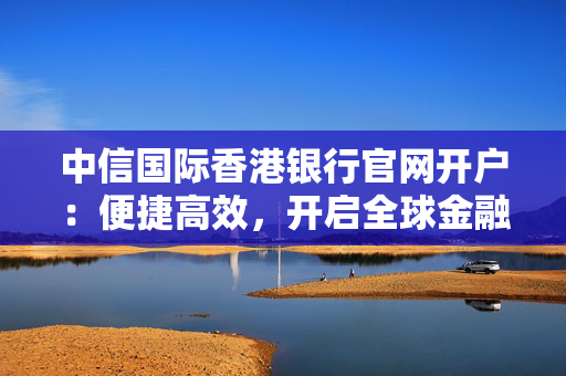 中信国际香港银行官网开户：便捷高效，开启全球金融新篇章