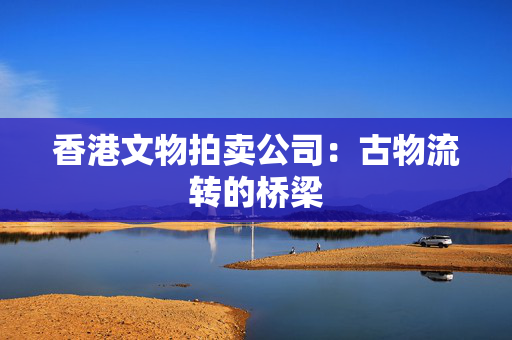 香港文物拍卖公司：古物流转的桥梁 香港公司相关
