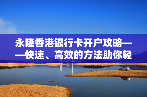 永隆香港银行卡开户攻略——快速、高效的方法助你轻松拥有香港银行账户