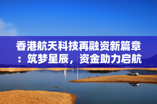 香港航天科技再融资新篇章：筑梦星辰，资金助力启航