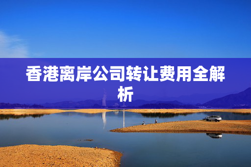 香港离岸公司转让费用全解析