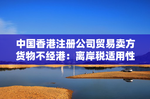 中国香港注册公司贸易卖方货物不经港：离岸税适用性探讨