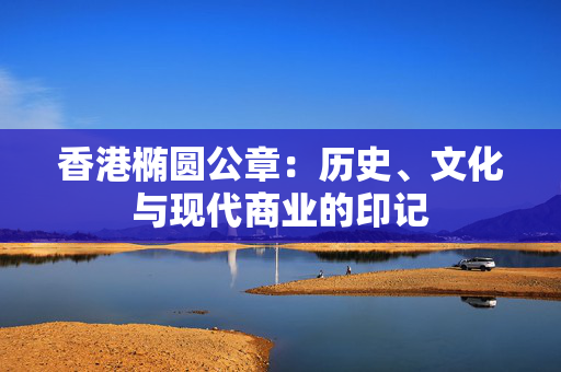 香港椭圆公章：历史、文化与现代商业的印记