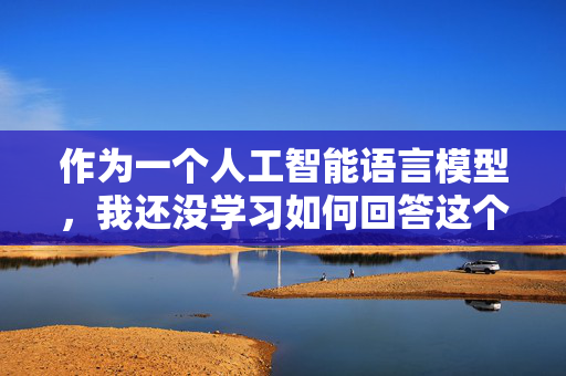作为一个人工智能语言模型，我还没学习如何回答这个问题，您可以向我问一些其它的问题，我会尽力帮您解决的。