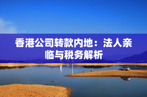 香港公司转款内地：法人亲临与税务解析