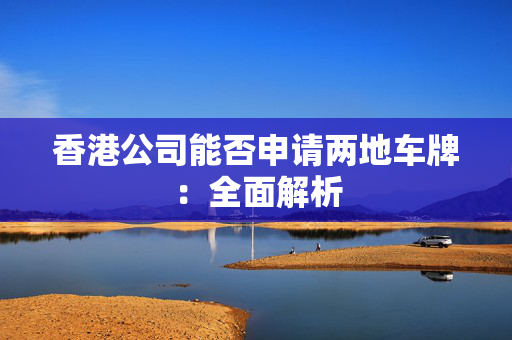 香港公司能否申请两地车牌：全面解析 香港公司相关