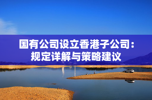 国有公司设立香港子公司：规定详解与策略建议