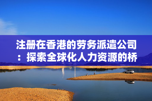 注册在香港的劳务派遣公司：探索全球化人力资源的桥梁