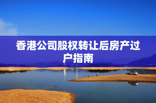 香港公司股权转让后房产过户指南 香港公司相关