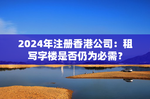 2024年注册香港公司：租写字楼是否仍为必需？