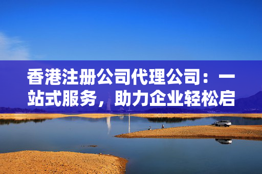 香港注册公司代理公司：一站式服务，助力企业轻松启航