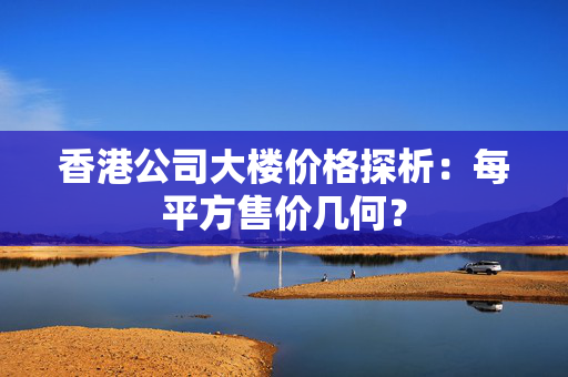 香港公司大楼价格探析：每平方售价几何？ 香港公司相关