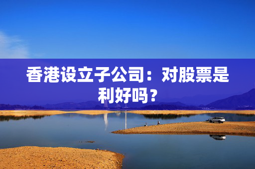 香港设立子公司：对股票是利好吗？