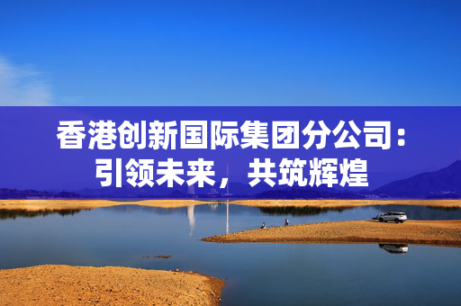 香港创新国际集团分公司：引领未来，共筑辉煌