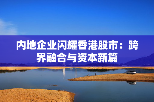 内地企业闪耀香港股市：跨界融合与资本新篇